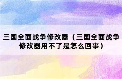 三国全面战争修改器（三国全面战争修改器用不了是怎么回事）