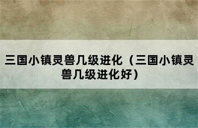 三国小镇灵兽几级进化（三国小镇灵兽几级进化好）