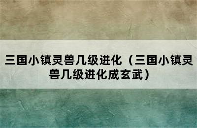 三国小镇灵兽几级进化（三国小镇灵兽几级进化成玄武）