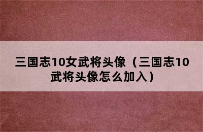 三国志10女武将头像（三国志10武将头像怎么加入）