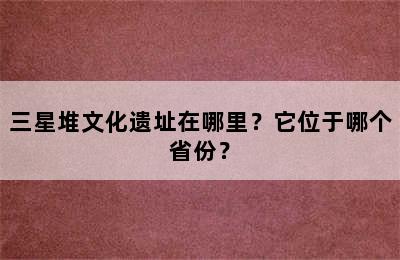 三星堆文化遗址在哪里？它位于哪个省份？