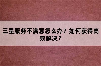 三星服务不满意怎么办？如何获得高效解决？