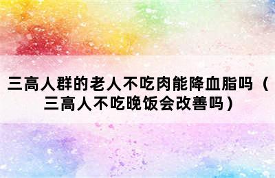 三高人群的老人不吃肉能降血脂吗（三高人不吃晚饭会改善吗）