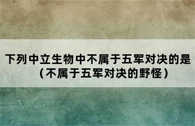 下列中立生物中不属于五军对决的是（不属于五军对决的野怪）