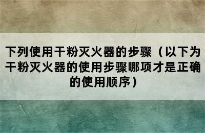 下列使用干粉灭火器的步骤（以下为干粉灭火器的使用步骤哪项才是正确的使用顺序）