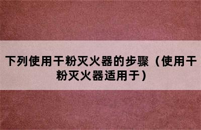 下列使用干粉灭火器的步骤（使用干粉灭火器适用于）