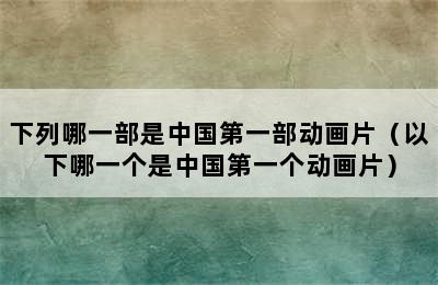 下列哪一部是中国第一部动画片（以下哪一个是中国第一个动画片）