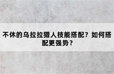不休的乌拉拉猎人技能搭配？如何搭配更强势？