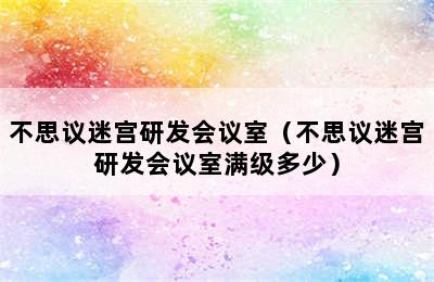 不思议迷宫研发会议室（不思议迷宫研发会议室满级多少）