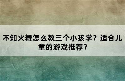 不知火舞怎么教三个小孩学？适合儿童的游戏推荐？