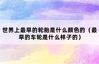 世界上最早的轮胎是什么颜色的（最早的车轮是什么样子的）