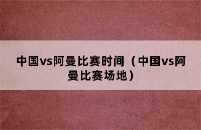 中国vs阿曼比赛时间（中国vs阿曼比赛场地）