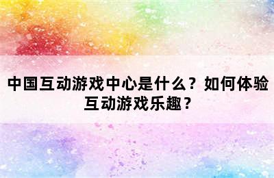 中国互动游戏中心是什么？如何体验互动游戏乐趣？