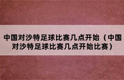 中国对沙特足球比赛几点开始（中国对沙特足球比赛几点开始比赛）