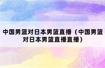 中国男篮对日本男篮直播（中国男篮对日本男篮直播直播）