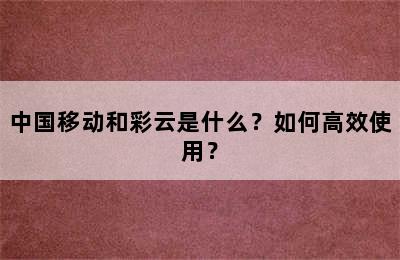 中国移动和彩云是什么？如何高效使用？