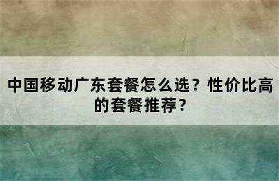 中国移动广东套餐怎么选？性价比高的套餐推荐？