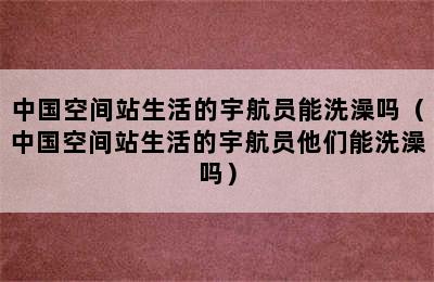 中国空间站生活的宇航员能洗澡吗（中国空间站生活的宇航员他们能洗澡吗）