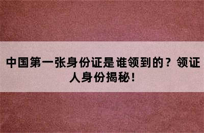 中国第一张身份证是谁领到的？领证人身份揭秘！