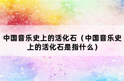 中国音乐史上的活化石（中国音乐史上的活化石是指什么）