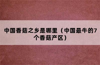 中国香菇之乡是哪里（中国最牛的7个香菇产区）