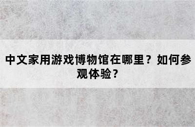 中文家用游戏博物馆在哪里？如何参观体验？