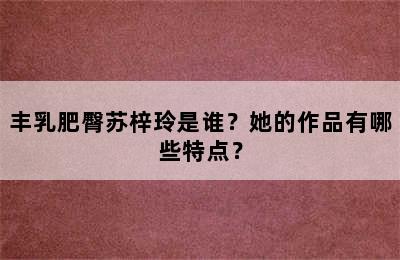 丰乳肥臀苏梓玲是谁？她的作品有哪些特点？