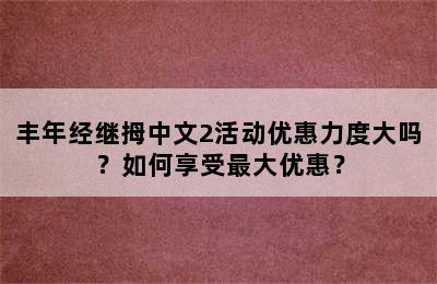 丰年经继拇中文2活动优惠力度大吗？如何享受最大优惠？