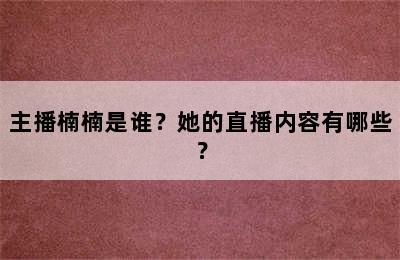 主播楠楠是谁？她的直播内容有哪些？