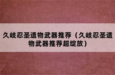 久岐忍圣遗物武器推荐（久岐忍圣遗物武器推荐超绽放）