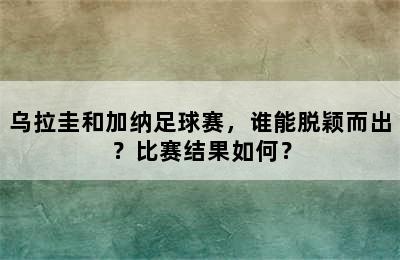 乌拉圭和加纳足球赛，谁能脱颖而出？比赛结果如何？