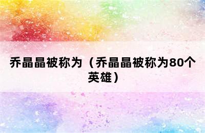 乔晶晶被称为（乔晶晶被称为80个英雄）