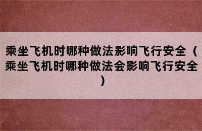 乘坐飞机时哪种做法影响飞行安全（乘坐飞机时哪种做法会影响飞行安全）