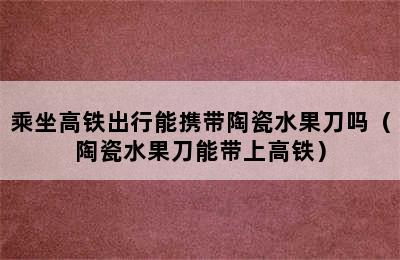 乘坐高铁出行能携带陶瓷水果刀吗（陶瓷水果刀能带上高铁）