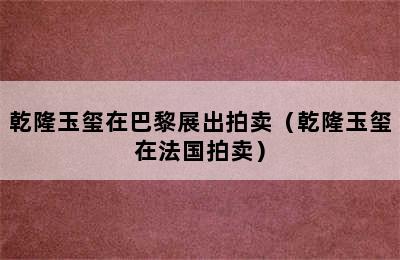 乾隆玉玺在巴黎展出拍卖（乾隆玉玺在法国拍卖）