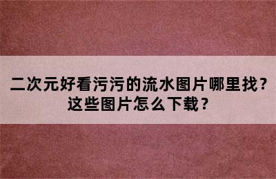 二次元好看污污的流水图片哪里找？这些图片怎么下载？