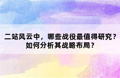 二站风云中，哪些战役最值得研究？如何分析其战略布局？