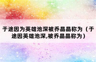 于途因为英雄池深被乔晶晶称为（于途因英雄池深,被乔晶晶称为）