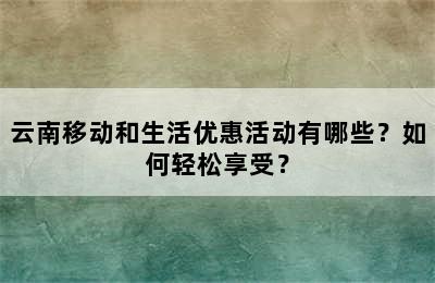 云南移动和生活优惠活动有哪些？如何轻松享受？