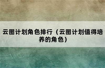 云图计划角色排行（云图计划值得培养的角色）