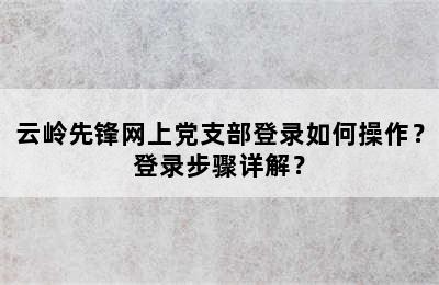 云岭先锋网上党支部登录如何操作？登录步骤详解？