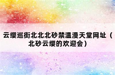 云缨巡街北北北砂禁温漫天堂网址（北砂云缨的欢迎会）