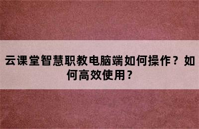 云课堂智慧职教电脑端如何操作？如何高效使用？