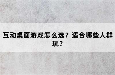 互动桌面游戏怎么选？适合哪些人群玩？