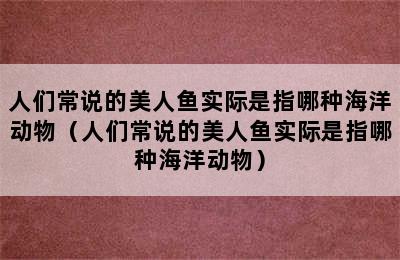 人们常说的美人鱼实际是指哪种海洋动物（人们常说的美人鱼实际是指哪种海洋动物）