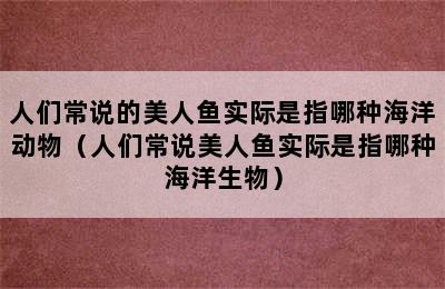 人们常说的美人鱼实际是指哪种海洋动物（人们常说美人鱼实际是指哪种海洋生物）