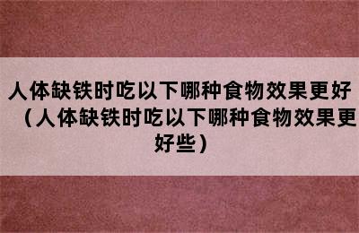 人体缺铁时吃以下哪种食物效果更好（人体缺铁时吃以下哪种食物效果更好些）