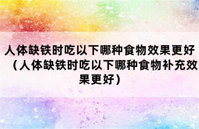 人体缺铁时吃以下哪种食物效果更好（人体缺铁时吃以下哪种食物补充效果更好）