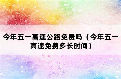 今年五一高速公路免费吗（今年五一高速免费多长时间）