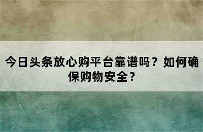 今日头条放心购平台靠谱吗？如何确保购物安全？